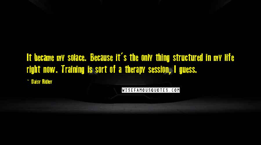 Daisy Ridley Quotes: It became my solace. Because it's the only thing structured in my life right now. Training is sort of a therapy session, I guess.