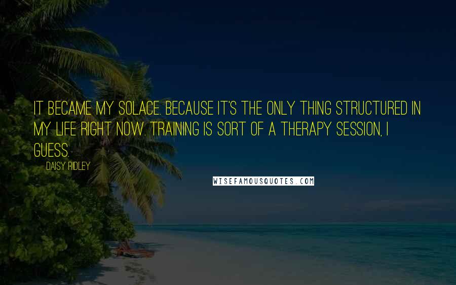 Daisy Ridley Quotes: It became my solace. Because it's the only thing structured in my life right now. Training is sort of a therapy session, I guess.