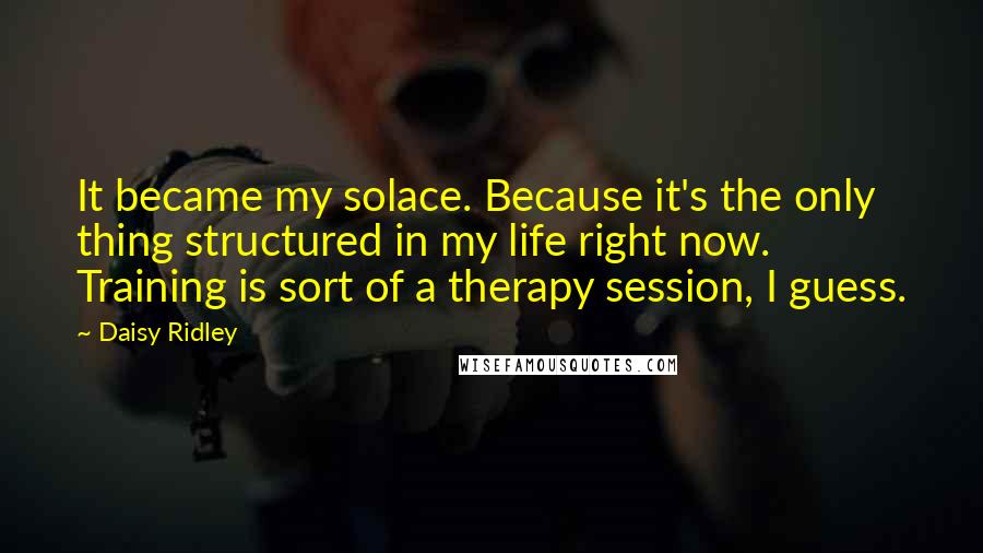 Daisy Ridley Quotes: It became my solace. Because it's the only thing structured in my life right now. Training is sort of a therapy session, I guess.