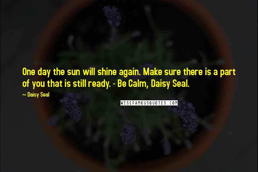 Daisy Seal Quotes: One day the sun will shine again. Make sure there is a part of you that is still ready. - Be Calm, Daisy Seal.