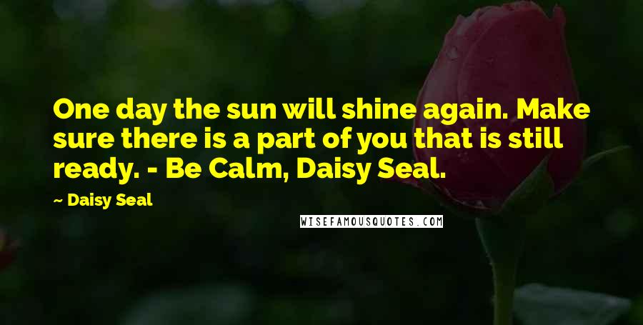 Daisy Seal Quotes: One day the sun will shine again. Make sure there is a part of you that is still ready. - Be Calm, Daisy Seal.