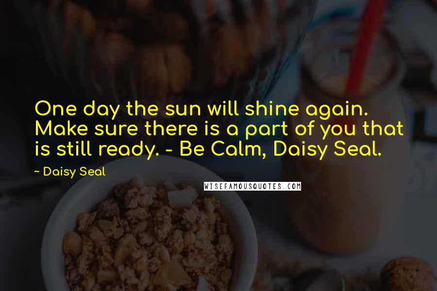 Daisy Seal Quotes: One day the sun will shine again. Make sure there is a part of you that is still ready. - Be Calm, Daisy Seal.