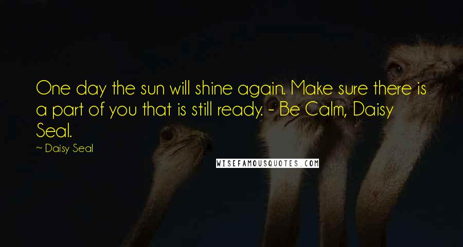 Daisy Seal Quotes: One day the sun will shine again. Make sure there is a part of you that is still ready. - Be Calm, Daisy Seal.