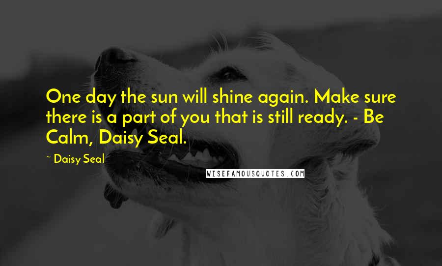 Daisy Seal Quotes: One day the sun will shine again. Make sure there is a part of you that is still ready. - Be Calm, Daisy Seal.