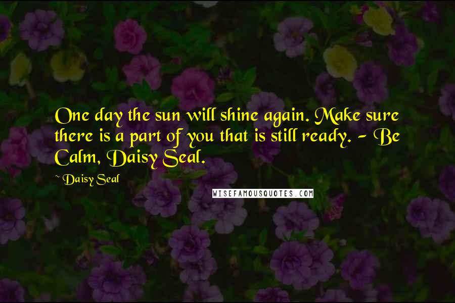 Daisy Seal Quotes: One day the sun will shine again. Make sure there is a part of you that is still ready. - Be Calm, Daisy Seal.