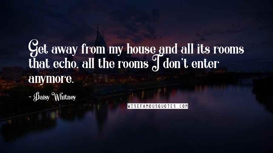 Daisy Whitney Quotes: Get away from my house and all its rooms that echo, all the rooms I don't enter anymore.