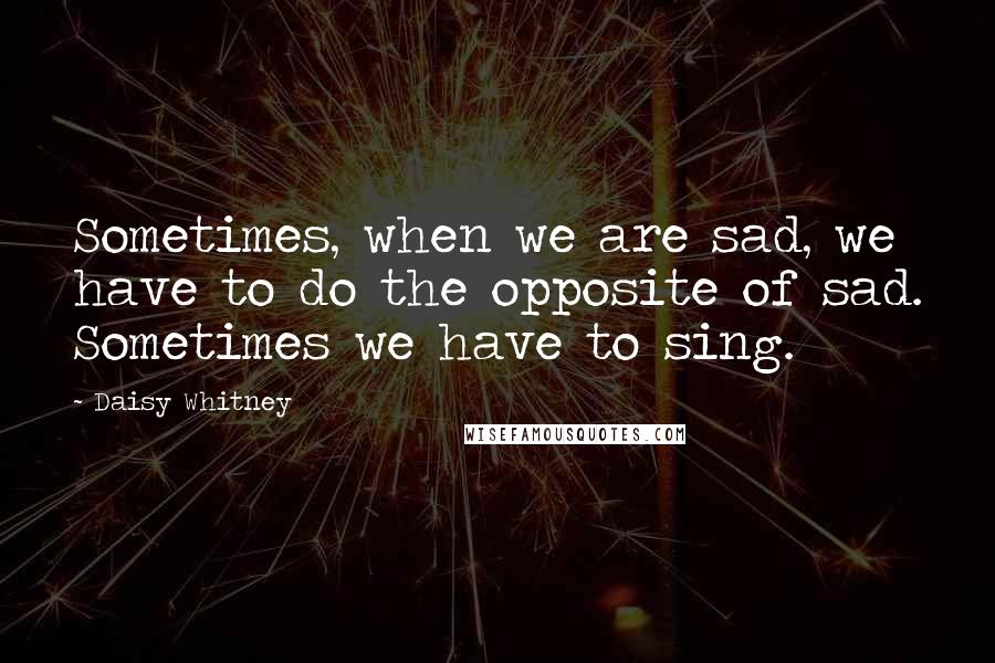 Daisy Whitney Quotes: Sometimes, when we are sad, we have to do the opposite of sad. Sometimes we have to sing.