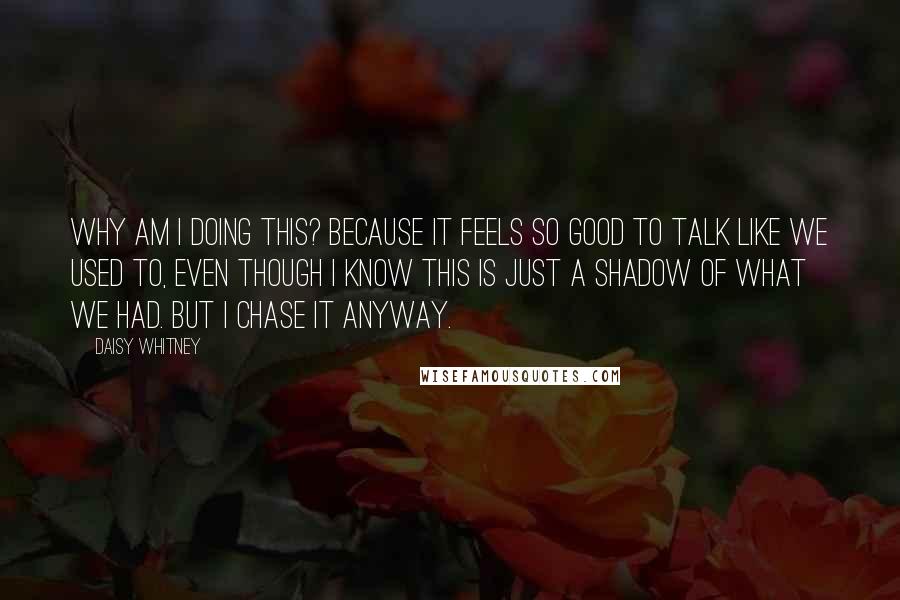 Daisy Whitney Quotes: Why am I doing this? Because it feels so good to talk like we used to, even though I know this is just a shadow of what we had. But I chase it anyway.