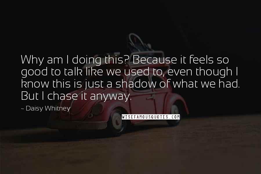 Daisy Whitney Quotes: Why am I doing this? Because it feels so good to talk like we used to, even though I know this is just a shadow of what we had. But I chase it anyway.