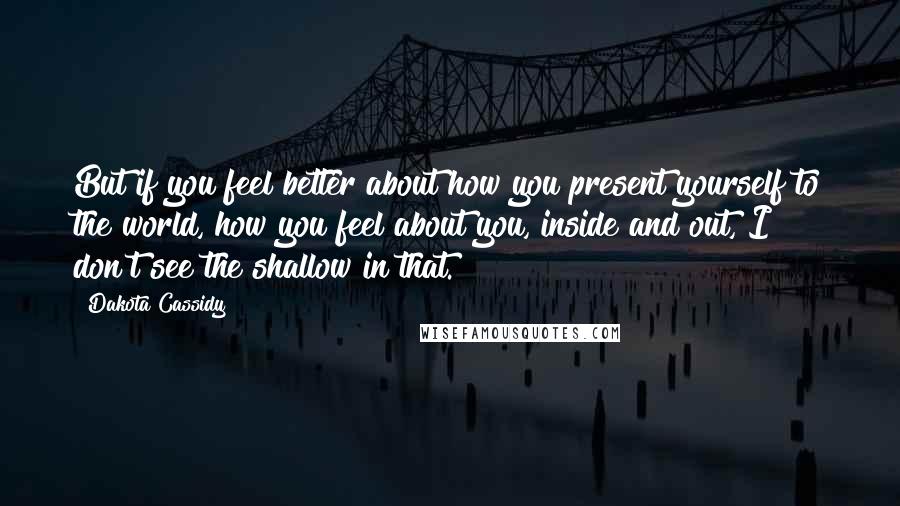 Dakota Cassidy Quotes: But if you feel better about how you present yourself to the world, how you feel about you, inside and out, I don't see the shallow in that.