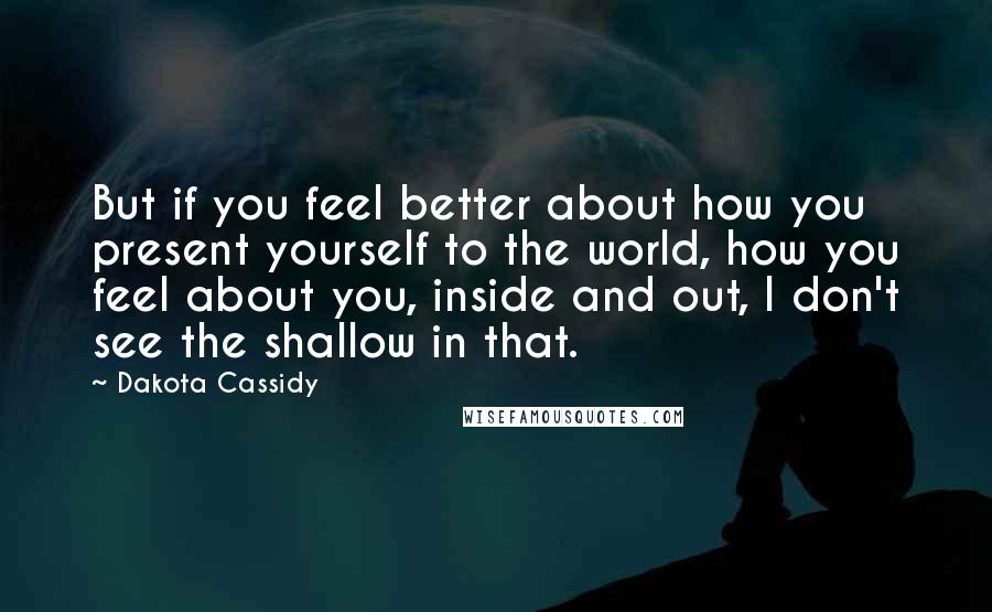 Dakota Cassidy Quotes: But if you feel better about how you present yourself to the world, how you feel about you, inside and out, I don't see the shallow in that.