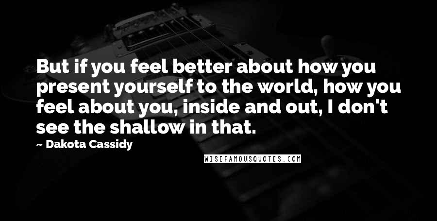 Dakota Cassidy Quotes: But if you feel better about how you present yourself to the world, how you feel about you, inside and out, I don't see the shallow in that.