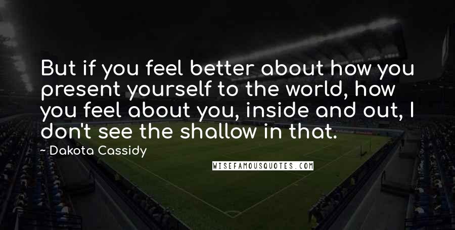 Dakota Cassidy Quotes: But if you feel better about how you present yourself to the world, how you feel about you, inside and out, I don't see the shallow in that.