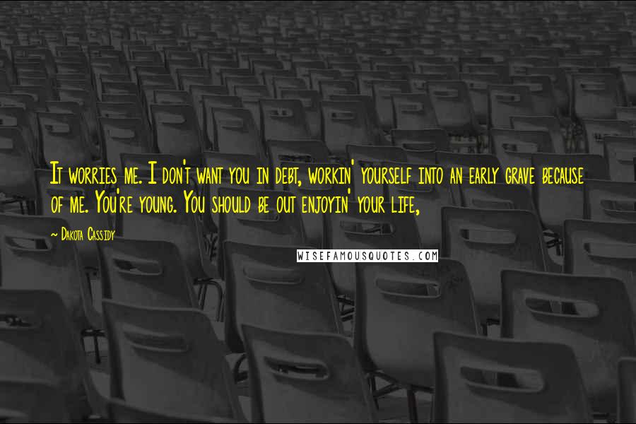 Dakota Cassidy Quotes: It worries me. I don't want you in debt, workin' yourself into an early grave because of me. You're young. You should be out enjoyin' your life,