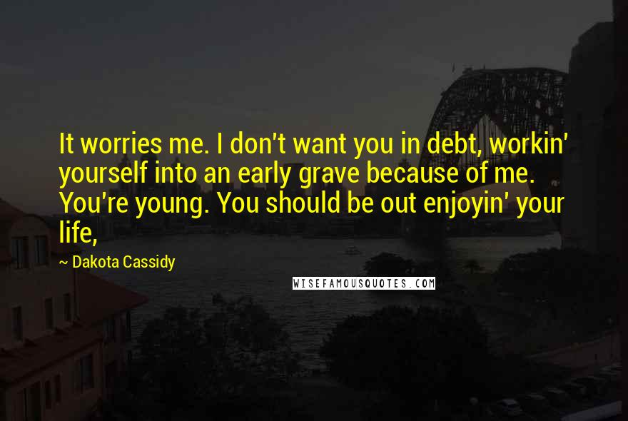 Dakota Cassidy Quotes: It worries me. I don't want you in debt, workin' yourself into an early grave because of me. You're young. You should be out enjoyin' your life,