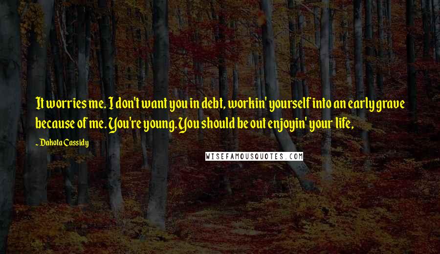 Dakota Cassidy Quotes: It worries me. I don't want you in debt, workin' yourself into an early grave because of me. You're young. You should be out enjoyin' your life,