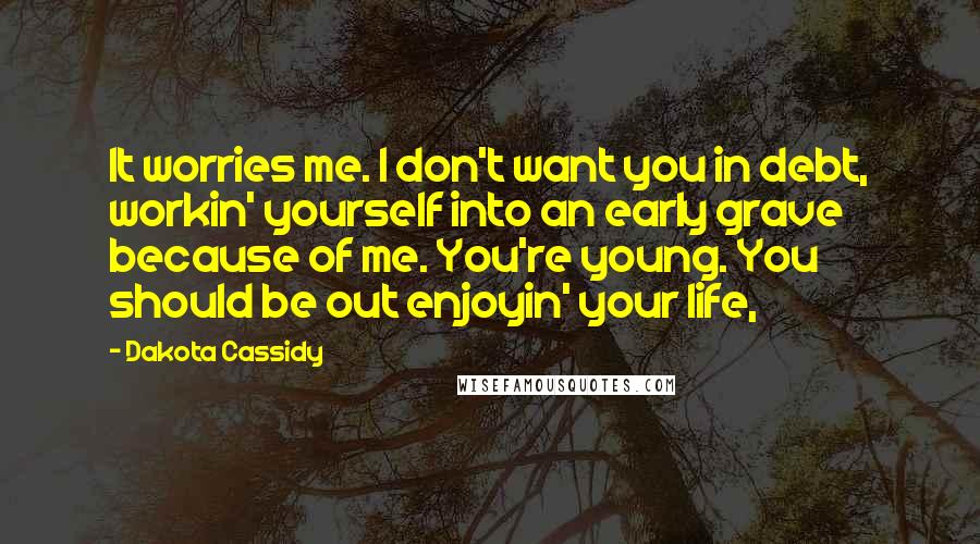 Dakota Cassidy Quotes: It worries me. I don't want you in debt, workin' yourself into an early grave because of me. You're young. You should be out enjoyin' your life,