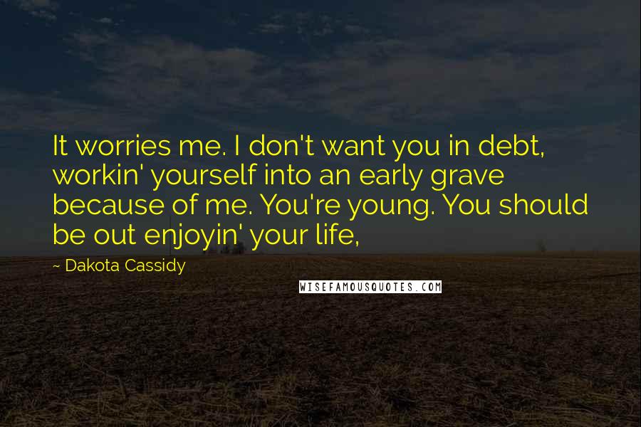 Dakota Cassidy Quotes: It worries me. I don't want you in debt, workin' yourself into an early grave because of me. You're young. You should be out enjoyin' your life,