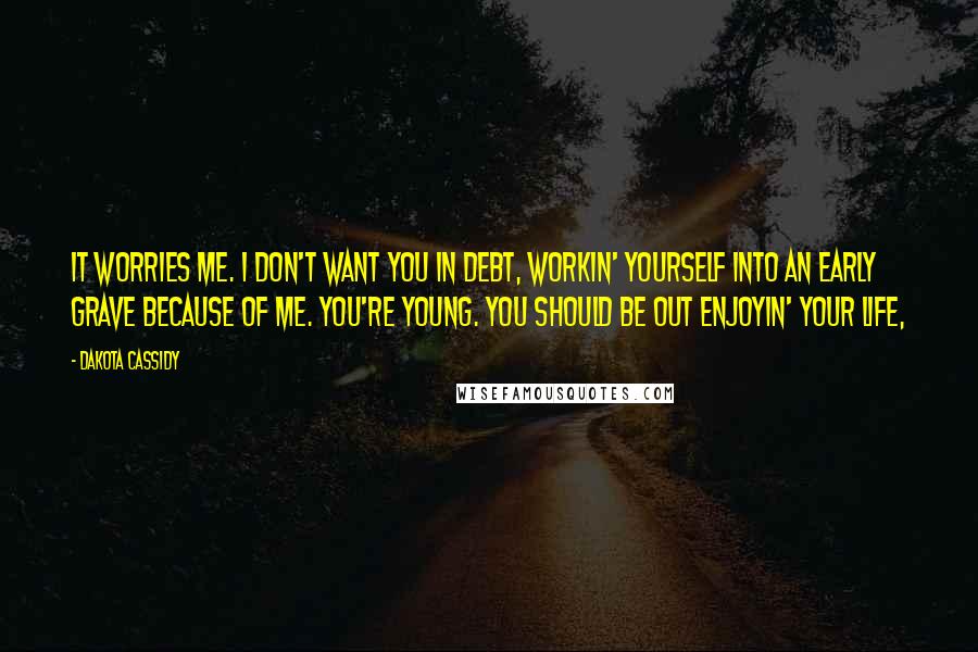 Dakota Cassidy Quotes: It worries me. I don't want you in debt, workin' yourself into an early grave because of me. You're young. You should be out enjoyin' your life,