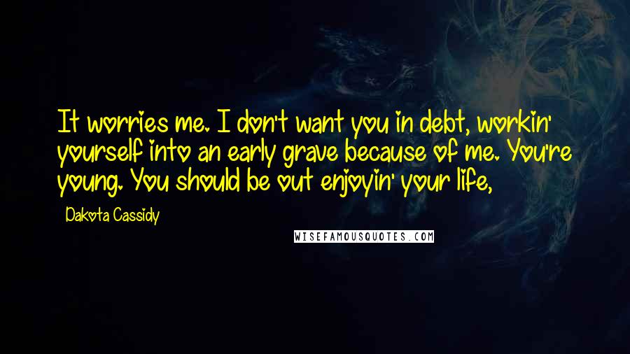 Dakota Cassidy Quotes: It worries me. I don't want you in debt, workin' yourself into an early grave because of me. You're young. You should be out enjoyin' your life,