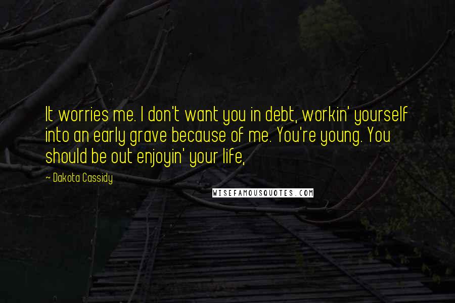 Dakota Cassidy Quotes: It worries me. I don't want you in debt, workin' yourself into an early grave because of me. You're young. You should be out enjoyin' your life,