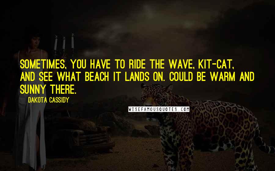 Dakota Cassidy Quotes: Sometimes, you have to ride the wave, Kit-Cat, and see what beach it lands on. Could be warm and sunny there.