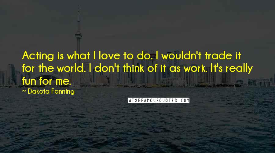 Dakota Fanning Quotes: Acting is what I love to do. I wouldn't trade it for the world. I don't think of it as work. It's really fun for me.