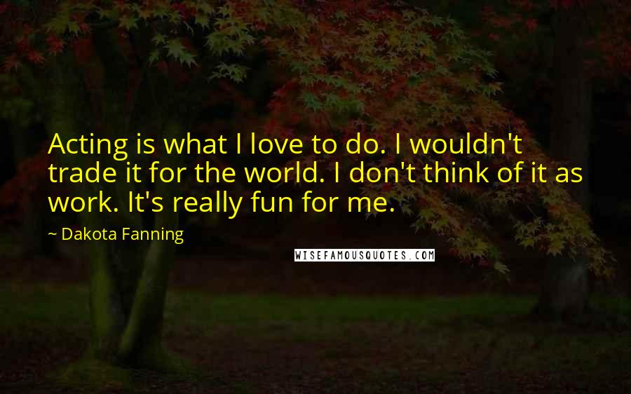 Dakota Fanning Quotes: Acting is what I love to do. I wouldn't trade it for the world. I don't think of it as work. It's really fun for me.