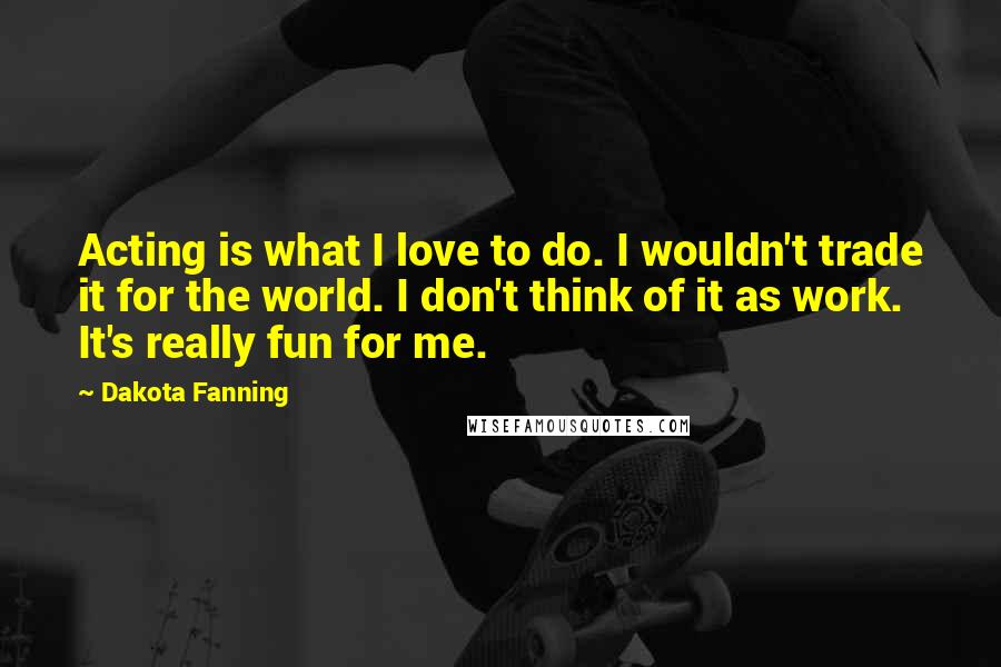 Dakota Fanning Quotes: Acting is what I love to do. I wouldn't trade it for the world. I don't think of it as work. It's really fun for me.