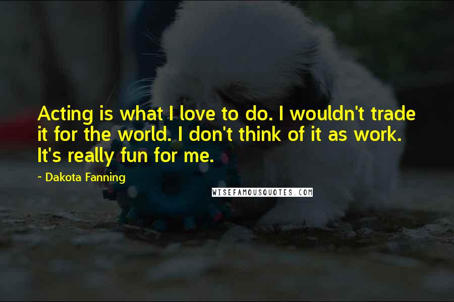 Dakota Fanning Quotes: Acting is what I love to do. I wouldn't trade it for the world. I don't think of it as work. It's really fun for me.