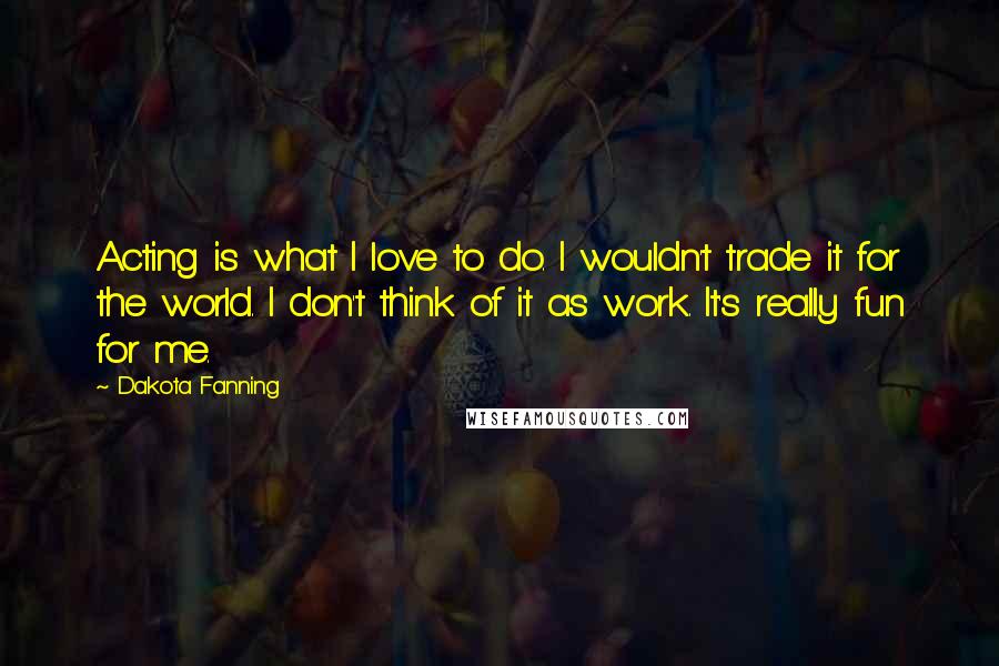 Dakota Fanning Quotes: Acting is what I love to do. I wouldn't trade it for the world. I don't think of it as work. It's really fun for me.