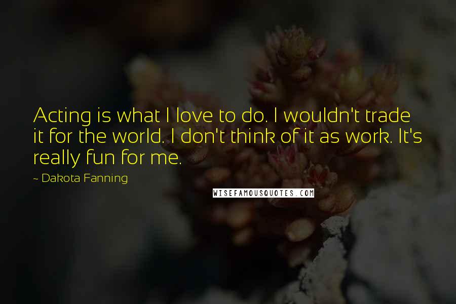 Dakota Fanning Quotes: Acting is what I love to do. I wouldn't trade it for the world. I don't think of it as work. It's really fun for me.