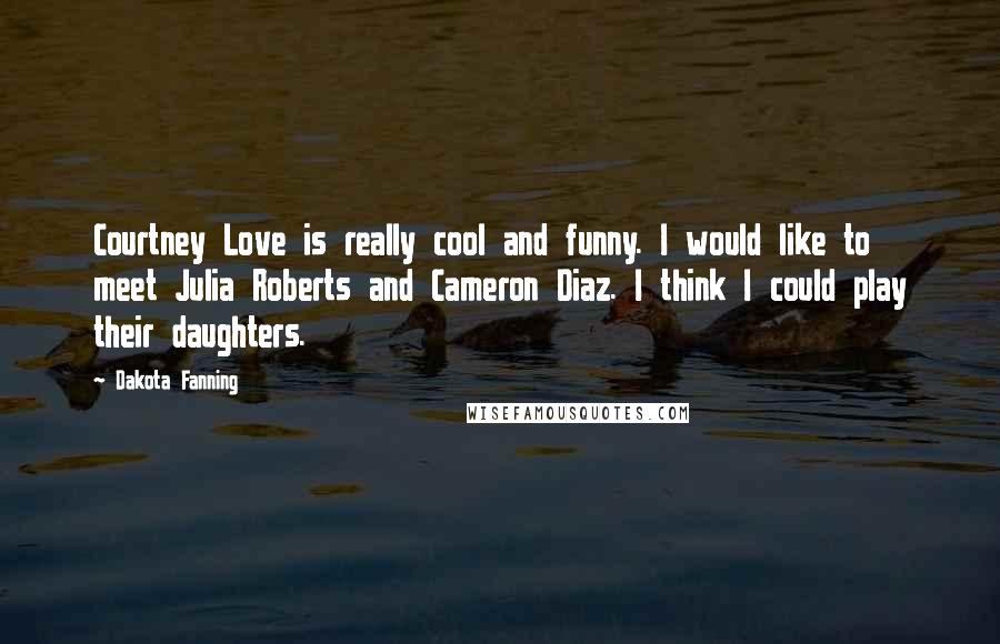 Dakota Fanning Quotes: Courtney Love is really cool and funny. I would like to meet Julia Roberts and Cameron Diaz. I think I could play their daughters.