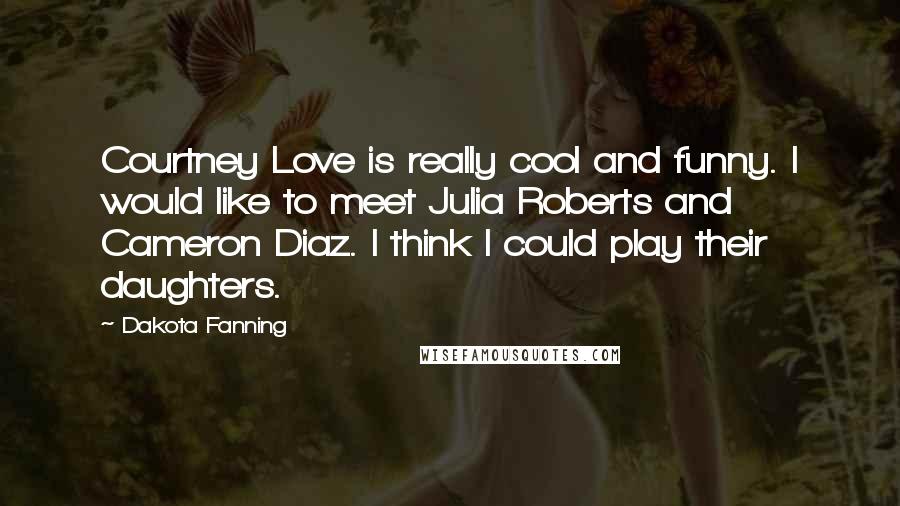 Dakota Fanning Quotes: Courtney Love is really cool and funny. I would like to meet Julia Roberts and Cameron Diaz. I think I could play their daughters.