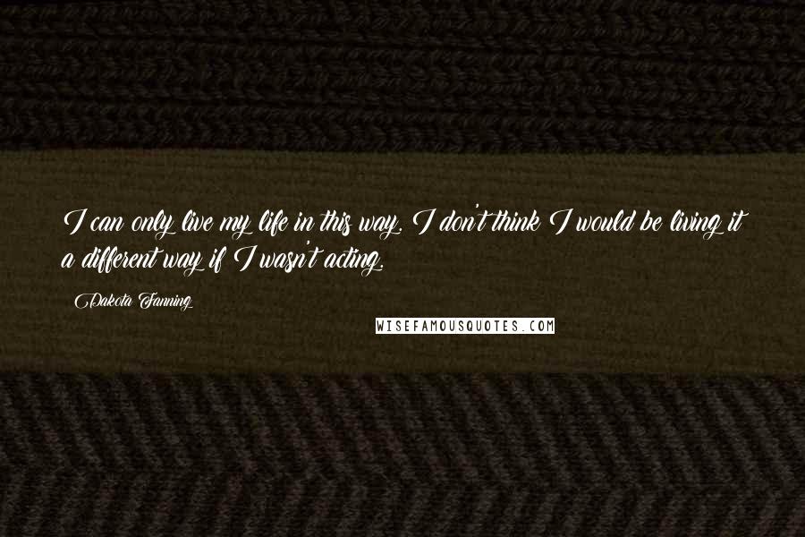 Dakota Fanning Quotes: I can only live my life in this way. I don't think I would be living it a different way if I wasn't acting.