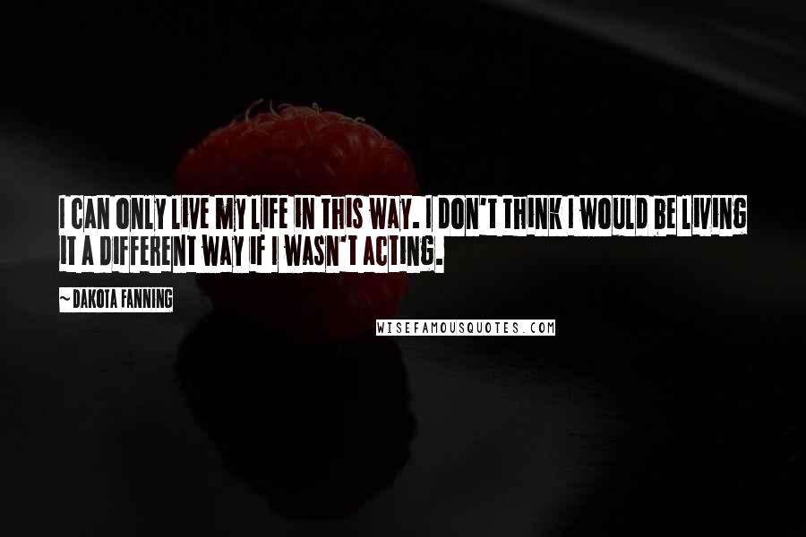 Dakota Fanning Quotes: I can only live my life in this way. I don't think I would be living it a different way if I wasn't acting.