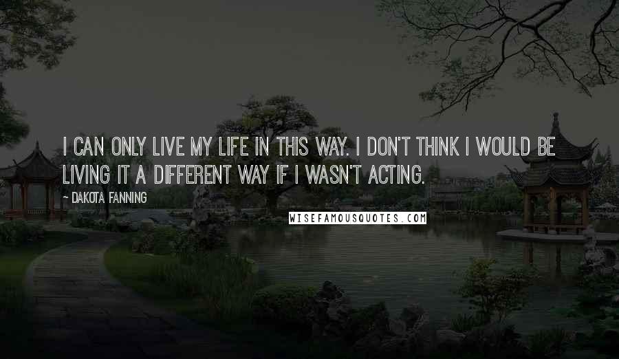 Dakota Fanning Quotes: I can only live my life in this way. I don't think I would be living it a different way if I wasn't acting.