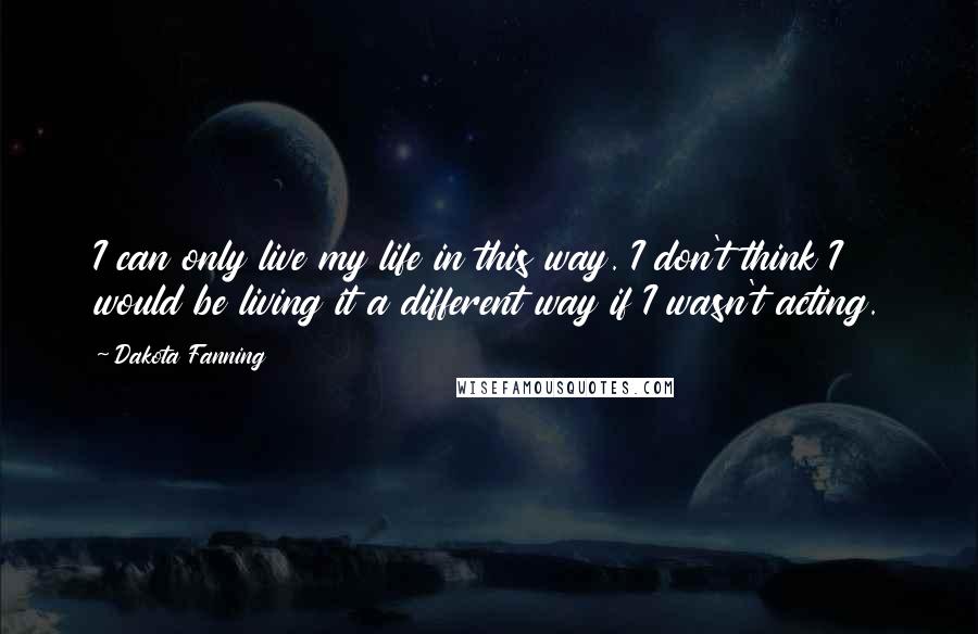 Dakota Fanning Quotes: I can only live my life in this way. I don't think I would be living it a different way if I wasn't acting.