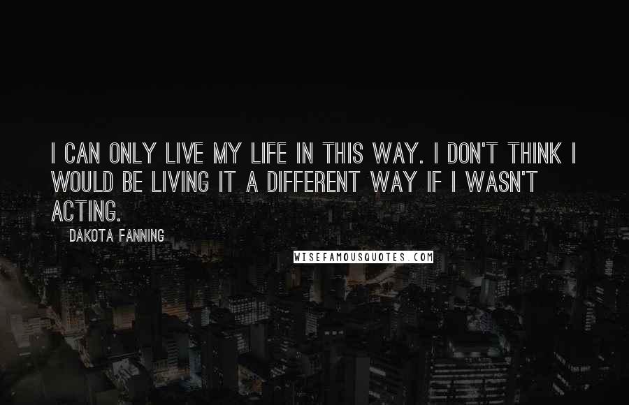 Dakota Fanning Quotes: I can only live my life in this way. I don't think I would be living it a different way if I wasn't acting.