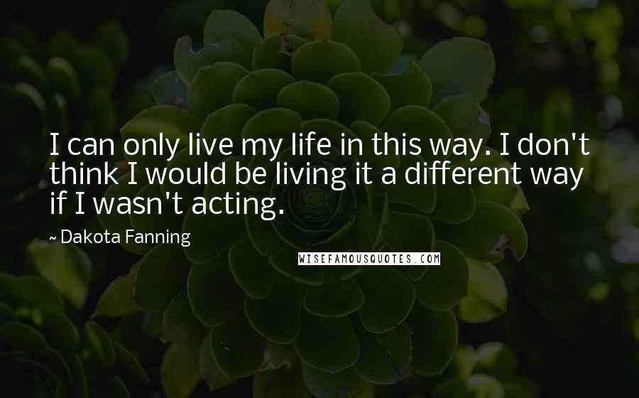 Dakota Fanning Quotes: I can only live my life in this way. I don't think I would be living it a different way if I wasn't acting.