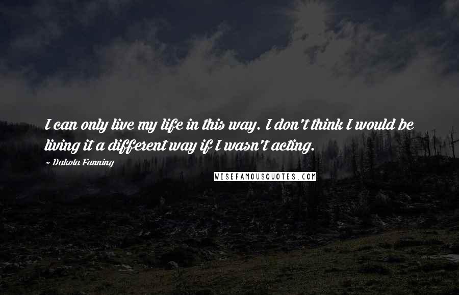 Dakota Fanning Quotes: I can only live my life in this way. I don't think I would be living it a different way if I wasn't acting.