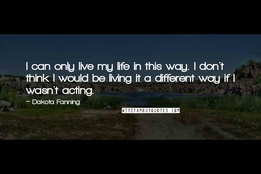 Dakota Fanning Quotes: I can only live my life in this way. I don't think I would be living it a different way if I wasn't acting.