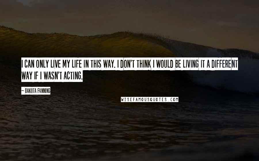 Dakota Fanning Quotes: I can only live my life in this way. I don't think I would be living it a different way if I wasn't acting.