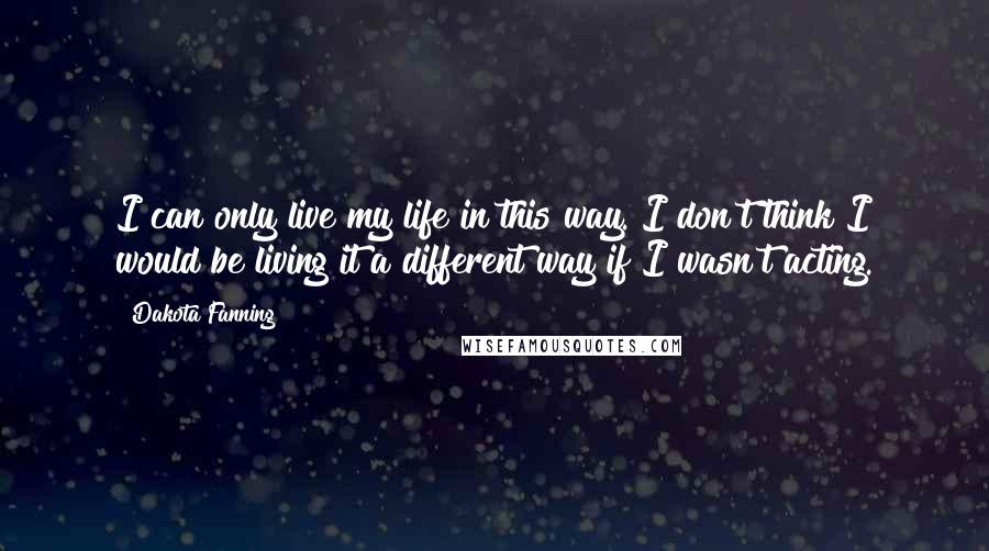 Dakota Fanning Quotes: I can only live my life in this way. I don't think I would be living it a different way if I wasn't acting.