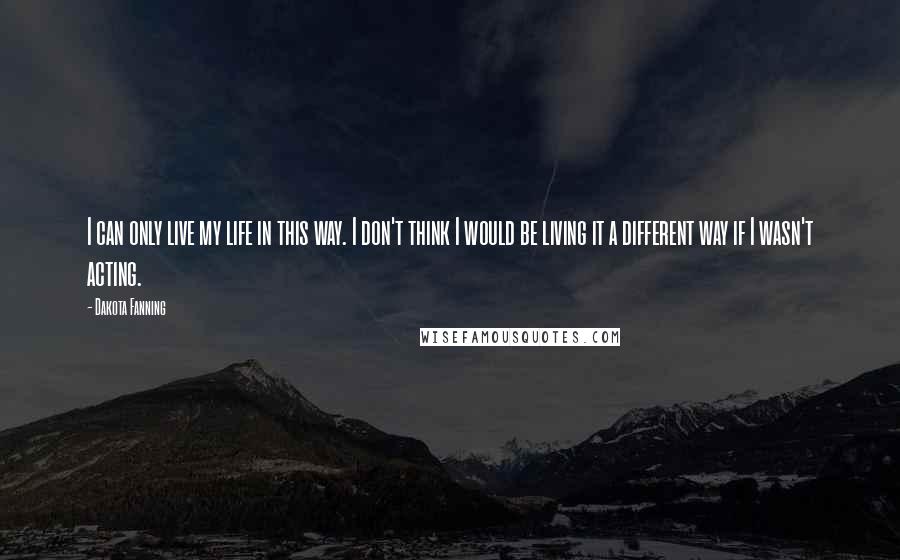 Dakota Fanning Quotes: I can only live my life in this way. I don't think I would be living it a different way if I wasn't acting.