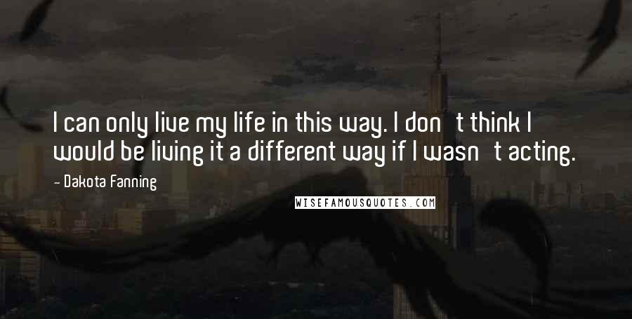 Dakota Fanning Quotes: I can only live my life in this way. I don't think I would be living it a different way if I wasn't acting.