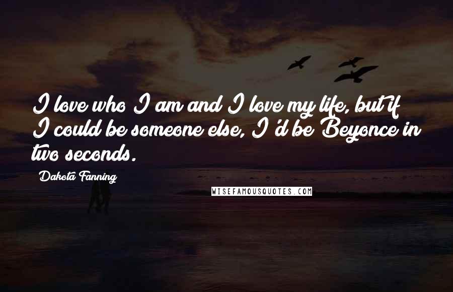 Dakota Fanning Quotes: I love who I am and I love my life, but if I could be someone else, I'd be Beyonce in two seconds.