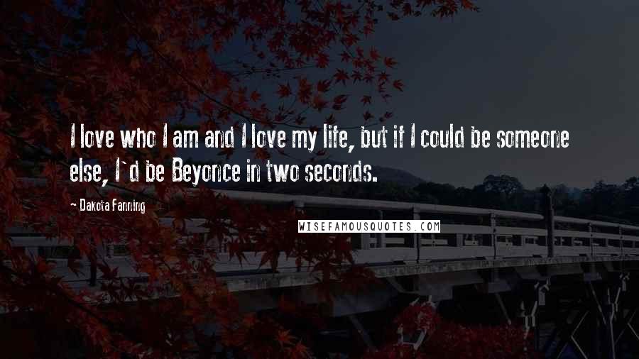 Dakota Fanning Quotes: I love who I am and I love my life, but if I could be someone else, I'd be Beyonce in two seconds.