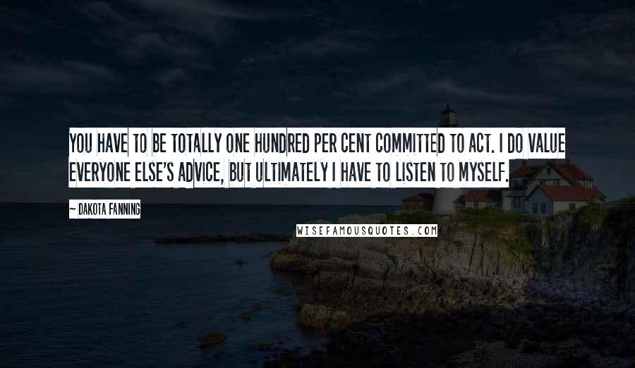 Dakota Fanning Quotes: You have to be totally one hundred per cent committed to act. I do value everyone else's advice, but ultimately I have to listen to myself.