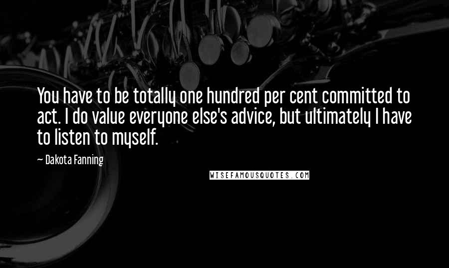 Dakota Fanning Quotes: You have to be totally one hundred per cent committed to act. I do value everyone else's advice, but ultimately I have to listen to myself.